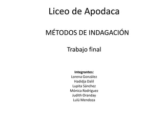 Liceo de Apodaca

MÉTODOS DE INDAGACIÓN

     Trabajo final


         Integrantes:
      Lorena González
         Hadidja Dalil
       Lupita Sánchez
      Mónica Rodriguez
       Judith Oranday
        Lulú Mendoza
 