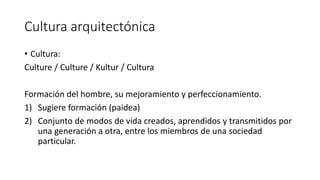 Cultura arquitectónica
• Cultura:
Culture / Culture / Kultur / Cultura
Formación del hombre, su mejoramiento y perfeccionamiento.
1) Sugiere formación (paidea)
2) Conjunto de modos de vida creados, aprendidos y transmitidos por
una generación a otra, entre los miembros de una sociedad
particular.
 