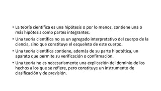 • La teoría científica es una hipótesis o por lo menos, contiene una o
más hipótesis como partes integrantes.
• Una teoría científica no es un agregado interpretativo del cuerpo de la
ciencia, sino que constituye el esqueleto de este cuerpo.
• Una teoría científica contiene, además de su parte hipotética, un
aparato que permite su verificación o confirmación.
• Una teoría no es necesariamente una explicación del dominio de los
hechos a los que se refiere, pero constituye un instrumento de
clasificación y de previsión.
 