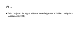 Arte
• Todo conjunto de reglas idóneas para dirigir una actividad cualquiera
(Abbagnano: 100).
 