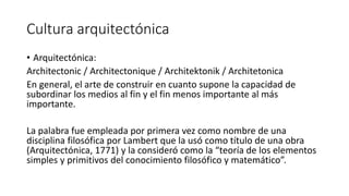 Cultura arquitectónica
• Arquitectónica:
Architectonic / Architectonique / Architektonik / Architetonica
En general, el arte de construir en cuanto supone la capacidad de
subordinar los medios al fin y el fin menos importante al más
importante.
La palabra fue empleada por primera vez como nombre de una
disciplina filosófica por Lambert que la usó como título de una obra
(Arquitectónica, 1771) y la consideró como la “teoría de los elementos
simples y primitivos del conocimiento filosófico y matemático”.
 
