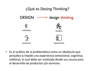 ¿Qué es Desing Thinking?
• Es el análisis de la problemática como un obstáculo que
perjudica o impide una experiencia (emocional, cognitiva,
estética), la cual debe ser analizada desde sus causas para
el desarrollo de productos y/o servicios.
 