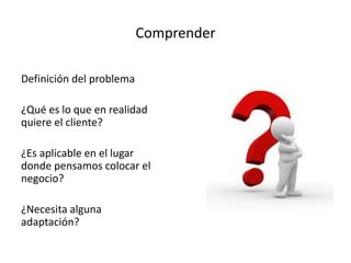 Comprender
Definición del problema
¿Qué es lo que en realidad
quiere el cliente?
¿Es aplicable en el lugar
donde pensamos colocar el
negocio?
¿Necesita alguna
adaptación?
 