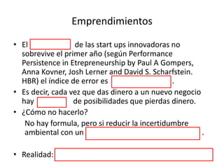 Emprendimientos
• El 78% de las start ups innovadoras no
sobrevive el primer año (según Performance
Persistence in Etrepreneurship by Paul A Gompers,
Anna Kovner, Josh Lerner and David S. Scharfstein.
HBR) el índice de error es muy alto .
• Es decir, cada vez que das dinero a un nuevo negocio
hay 78% de posibilidades que pierdas dinero.
• ¿Cómo no hacerlo?
No hay formula, pero si reducir la incertidumbre
ambiental con un asesor de modelos de negocio .
• Realidad: la start up tiene mucho riesgo para innovar.
 