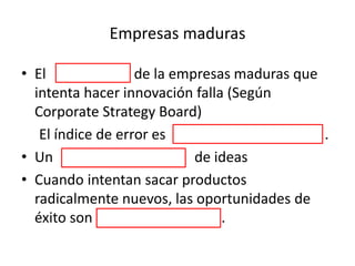 Empresas maduras
• El 99% de la empresas maduras que
intenta hacer innovación falla (Según
Corporate Strategy Board)
El índice de error es una barbaridad .
• Un cementerio de ideas
• Cuando intentan sacar productos
radicalmente nuevos, las oportunidades de
éxito son ínfimas .
 