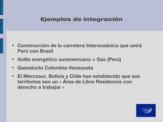 Ejemplos de integración

• Construcción de la carretera Interoceánica que unirá
Perú con Brasil
• Anillo energético suramericano = Gas (Perú)
• Gasoducto Colombia-Venezuela
• El Mercosur, Bolivia y Chile han establecido que sus
territorios son un « Área de Libre Residencia con
derecho a trabajar »

 