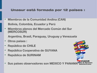 Unasur está formada por 12 países :


Miembros de la Comunidad Andina (CAN)
Bolivia, Colombia, Ecuador y Perú



Miembros plenos del Mercado Común del Sur
(MERCOSUR)
Argentina, Brasil, Paraguay, Uruguay y Venezuela



Otros países :



República de CHILE



República Cooperativa de GUYANA



República de SURINAM



Sus países observadores son MEXICO Y PANAMA

 