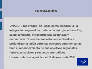 FUNDACIÓN

UNASUR, fue creada en 2008 como impulso a la
integración regional en materia de energía, educación,
salud, ambiente, infraestructura, seguridad y
democracia. Sus esfuerzos están encaminados a
profundizar la unión entre las naciones suramericanas,
bajo el reconocimiento de sus objetivos regionales,
fortalezas sociales y recursos energéticos.


Unasur cobró vida jurídica el 11 de marzo de 2011

 