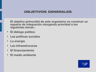 OBJETIVOS GENERALES
El objetivo primordial de este organismo es construir un
espacio de integración otorgando prioridad a los
siguientes temas :
• El diálogo político
• Las políticas sociales
• La energía
• Las infraestrucuras
• El financiamiento
• El medio ambiente

 