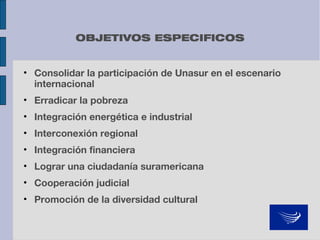 OBJETIVOS ESPECIFICOS
• Consolidar la participación de Unasur en el escenario
internacional
• Erradicar la pobreza
• Integración energética e industrial
• Interconexión regional
• Integración financiera
• Lograr una ciudadanía suramericana
• Cooperación judicial
• Promoción de la diversidad cultural

 