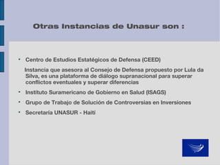Otras Instancias de Unasur son :



Centro de Estudios Estatégicos de Defensa (CEED)
Instancia que asesora al Consejo de Defensa propuesto por Lula da
Silva, es una plataforma de diálogo supranacional para superar
conflictos eventuales y superar diferencias



Instituto Suramericano de Gobierno en Salud (ISAGS)



Grupo de Trabajo de Solución de Controversias en Inversiones



Secretaría UNASUR - Haití

 