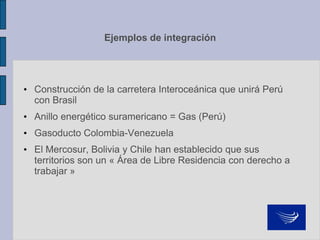 Ejemplos de integración
• Construcción de la carretera Interoceánica que unirá Perú
con Brasil
• Anillo energético suramericano = Gas (Perú)
• Gasoducto Colombia-Venezuela
• El Mercosur, Bolivia y Chile han establecido que sus
territorios son un « Área de Libre Residencia con derecho a
trabajar »
 