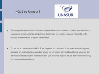 ¿Qué es Unasur?
• Es un organismo de ámbito internacional que tiene como objetivo construir una identidad y
ciudadanía suramericanas, al igual que desarrollar un espacio regional integrado en lo
político, lo económico, lo social y lo cultural.
• Todas las acciones de la UNASUR se dirigen a la construcción de una identidad regional,
apoyada en una historia compartida y bajo los principios del multilateralismo, vigencia del
derecho en las relaciones internacionales y el absoluto respeto de los derechos humanos y
los procesos democráticos.
 
