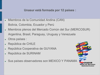 Unasur está formada por 12 países :
 Miembros de la Comunidad Andina (CAN)
Bolivia, Colombia, Ecuador y Perú
 Miembros plenos del Mercado Común del Sur (MERCOSUR)
Argentina, Brasil, Paraguay, Uruguay y Venezuela
 Otros países :
 República de CHILE
 República Cooperativa de GUYANA
 República de SURINAM
 Sus países observadores son MEXICO Y PANAMA
 