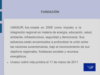 FUNDACIÓN
UNASUR, fue creada en 2008 como impulso a la
integración regional en materia de energía, educación, salud,
ambiente, infraestructura, seguridad y democracia. Sus
esfuerzos están encaminados a profundizar la unión entre
las naciones suramericanas, bajo el reconocimiento de sus
objetivos regionales, fortalezas sociales y recursos
energéticos.
 Unasur cobró vida jurídica el 11 de marzo de 2011
 