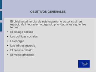 OBJETIVOS GENERALES
El objetivo primordial de este organismo es construir un
espacio de integración otorgando prioridad a los siguientes
temas :
• El diálogo político
• Las políticas sociales
• La energía
• Las infraestrucuras
• El financiamiento
• El medio ambiente
 