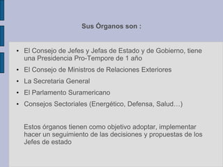 Sus Órganos son :
• El Consejo de Jefes y Jefas de Estado y de Gobierno, tiene
una Presidencia Pro-Tempore de 1 año
• El Consejo de Ministros de Relaciones Exteriores
• La Secretaria General
• El Parlamento Suramericano
• Consejos Sectoriales (Energético, Defensa, Salud…)
Estos órganos tienen como objetivo adoptar, implementar
hacer un seguimiento de las decisiones y propuestas de los
Jefes de estado
 