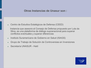 Otras Instancias de Unasur son :
 Centro de Estudios Estatégicos de Defensa (CEED)
Instancia que asesora al Consejo de Defensa propuesto por Lula da
Silva, es una plataforma de diálogo supranacional para superar
conflictos eventuales y superar diferencias
 Instituto Suramericano de Gobierno en Salud (ISAGS)
 Grupo de Trabajo de Solución de Controversias en Inversiones
 Secretaría UNASUR - Haití
 