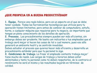 ¿QUE PROPICIA UN A BUENA PRODUCTIVIDAD?

1. Equipo. Parece una regla básica, pero es un aspecto en el que se debe
tener cuidado. Todas las herramientas tecnológicas que utilices para tu
operación tienen limitantes, pero antes de cambiar de computadora, estufa,
horno, o cualquier máquina que requieras para tu negocio, es importante que
tengas un pleno conocimiento de los detalles de operación.
2. Procesos. Los procedimientos siempre pueden ser más eficientes, sin
embargo debes ser prudente. No basta con indicarles a tus empleados que el
trabajo será mejor si hacen las cosas de tal o cual manera, pues eso sólo
generará un ambiente hostil y se sentirán invadidos.
Debes estudiar el proceso que quieres hacer más eficiente y desarrolla un
procedimiento estándar para que tu personal lo siga.
3. Condiciones de trabajo. La frase ‘el empleado contento trabaja mejor'
tiene mucho de razón. Las cargas de trabajo y horarios deben estar
delimitados y tanto tu personal como tú deben respetarlos, de lo contrario el
rendimiento no será el mismo y los resultados bajarán en términos de
calidad.
 