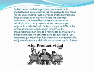 Se han hecho muchas sugerencias para mejorar la
productividad. Las compañías las han ensayado casi todas.
No hay una compañía igual a otra; no existe un programa
único que pueda ser la solución para los distintos
problemas. Las compañías pueden encontrar en la
psicología industrial y organizacional una ayuda para
mejorar la productividad. Se ha visto que un 87% de las
intervenciones de los psicólogos industriales y
organizacionales han llevado a resultados positivos por lo
menos en un aspecto concreto de la productividad. Los
programas que mejor han funcionado son la compensación,
la fijación de metas y el diseño de sistemas socio técnicos.
 