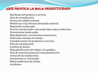 ¿QUE PROVOCA LA MALA PRODUCTIVIDAD?
  Mal diseño del producto o servicio.
  Falta de normalización.
  Normas de calidad erróneas.
  Modelo que exija eliminar demasiado material.
  Maquinaria inadecuada.
  Proceso mal ejecutado o ejecutado bajo malas condiciones.
  Herramientas inadecuadas.
  Mala disposición, movimientos innecesarios.
  Deficientes métodos de trabajo.
  Variedad excesiva de productos o servicios.
  Falta de normalización
  Cambios de diseño.
  Mala planificación del trabajo y los pedidos.
  Falta de materias primas por mala planificación.
  Averías de las instalaciones.
  Instalaciones en mal estado.
  Malas condiciones de trabajo
  Accidentes
 