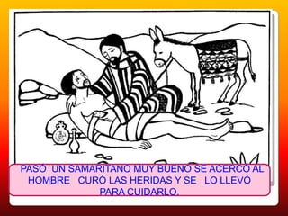PASÓ UN SAMARITANO MUY BUENO SE ACERCÓ AL HOMBRE CURÓ LAS HERIDAS Y SE LO LLEVÓ PARA CUIDARLO.