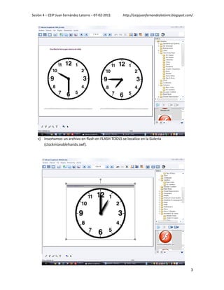 Sesión 4 – CEIP Juan Fernández Latorre – 07-02-2011   http://ceipjuanfernandezlatorre.blogspot.com/




   c) Insertamos un archivo en flash en FLASH TOOLS se localiza en la Galería
      (clockmovablehands.swf).




                                                                                                 3
 