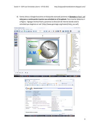 Sesión 4 – CEIP Juan Fernández Latorre – 07-02-2011   http://ceipjuanfernandezlatorre.blogspot.com/




   d) Vamos ahora a Google buscamos en búsqueda avanzada ponemos el formato en flash .swf
      reloj para a continuación insertar esa actividad en el Scrapbook. Para insertar debemos ir
      a Página – Agregar Archivo Flash y ponemos la dirección de internet donde está la
      actividad que elegimos en swf. (http://www.genmagic.org/mates2/reloj_cas.swf).




                                                                                                 4
 