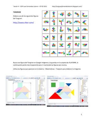 Sesión 4 – CEIP Juan Fernández Latorre – 07-02-2011    http://ceipjuanfernandezlatorre.blogspot.com/


TANGRAM

Elabora una de las siguientes figuras
del Tangram.

http://www.clker.com/




Busca una figura del Tangram en Google imágenes y la guardas en la carpeta de JFLATORRE. A
continuación ponla más trasparente para ir insertando las figuras por encima.

Utiliza las figuras que aparecen en la Galeria – Matemáticas – Tangram para elaborar la imágenes




                                                                                                   5
 
