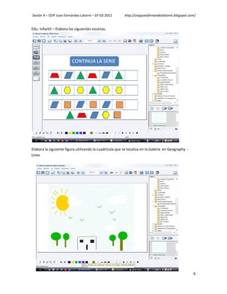 Sesión 4 – CEIP Juan Fernández Latorre – 07-02-2011      http://ceipjuanfernandezlatorre.blogspot.com/


Edu. Infantil – Elabora las siguientes escenas.




Elabora la siguiente figura utilizando la cuadrícula que se localiza en la Galería en Geography -
Lines




                                                                                                    6
 