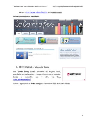 Sesión 4 – CEIP Juan Fernández Latorre – 07-02-2011   http://ceipjuanfernandezlatorre.blogspot.com/


       Vamos a http://www.soloprofes.com y nos registramos

Descargamos algunas actividades.




   1. MISTER WONG / Marcador Social

Con Mister Wong puedes encontrar los mejores sitios,
guardarlos en tus favoritos y compartirlos con otros usuarios.
Busca    y    encuentra      una    y     otra    vez    los...
www.mister-wong.es/

Vamos a registrarnos en mister wong para ir añadiendo webs de nuestro interés.




                                                                                                 8
 