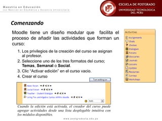 Maestría en Educación
con Mención en Edumática y Docencia Universitaria




     Comenzando
      Moodle tiene un diseño modular que facilita el
      proceso de añadir las actividades que forman un
      curso:
          1. Los privilegios de la creación del curso se asignan
             al profesor.
          2. Seleccione uno de los tres formatos del curso;
             Temas, Semanal o Social.
          3. Clic “Activar edición” en el curso vacio.
          4. Crear el curso




          Cuando la edición está activada, el creador del curso puede
          agregar actividades desde una lista desplegable intuitiva con
          los módulos disponibles.
                                            www.postgradoutp.edu.pe
 