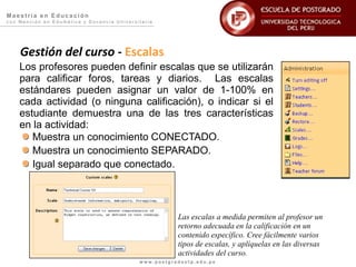 Maestría en Educación
con Mención en Edumática y Docencia Universitaria




    Gestión del curso - Escalas
    Los profesores pueden definir escalas que se utilizarán
    para calificar foros, tareas y diarios. Las escalas
    estándares pueden asignar un valor de 1-100% en
    cada actividad (o ninguna calificación), o indicar si el
    estudiante demuestra una de las tres características
    en la actividad:
       Muestra un conocimiento CONECTADO.
       Muestra un conocimiento SEPARADO.
       Igual separado que conectado.




                                                       Las escalas a medida permiten al profesor un
                                                       retorno adecuada en la calificación en un
                                                       contenido específico. Cree fácilmente varios
                                                       tipos de escalas, y aplíquelas en las diversas
                                                       actividades del curso.
                                            www.postgradoutp.edu.pe
 