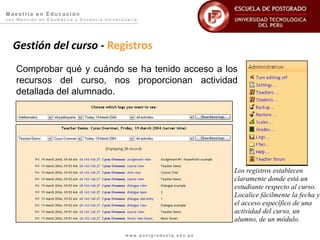 Maestría en Educación
con Mención en Edumática y Docencia Universitaria




  Gestión del curso - Registros
   Comprobar qué y cuándo se ha tenido acceso a los
   recursos del curso, nos proporcionan actividad
   detallada del alumnado.




                                                                      Los registros establecen
                                                                      claramente donde está un
                                                                      estudiante respecto al curso.
                                                                      Localice fácilmente la fecha y
                                                                      el acceso específico de una
                                                                      actividad del curso, un
                                                                      alumno, de un módulo.

                                            www.postgradoutp.edu.pe
 