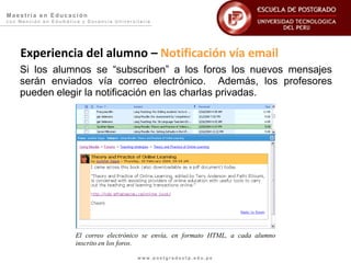 Maestría en Educación
con Mención en Edumática y Docencia Universitaria




    Experiencia del alumno – Notificación vía email
    Si los alumnos se “subscriben” a los foros los nuevos mensajes
    serán enviados vía correo electrónico. Además, los profesores
    pueden elegir la notificación en las charlas privadas.




                       El correo electrónico se envía, en formato HTML, a cada alumno
                       inscrito en los foros.

                                            www.postgradoutp.edu.pe
 