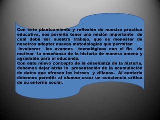 Con este planteamiento y reflexión de nuestra practica educativa, nos permite tener una misión importante  de cual debe ser nuestro trabajo, que es menester de nosotros adoptar nuevas metodologías que permitan involucrar  los avances  tecnológicos con el fin  de motivar  la enseñanza de la historia de manera amena y agradable para el educando.Con este nuevo concepto de la enseñanza de la historia, debemos dejar atrás la  presentación de la acumulación de datos que ofrecen los héroes  y villanos.  Al contario debemos permitir al alumno crear un conciencia critica de su entorno social.