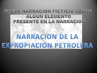 BREVE NARRACION FICTICIA SOBRE ALGUN ELEMENTO PRESENTE EN LA NARRACIONNARRACION DE LA EXPROPIACION PETROLERA 