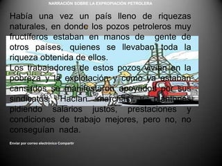 NARRACIÓN SOBRE LA EXPROPIACIÓN PETROLERA Había una vez un país lleno de riquezas naturales, en donde los pozos petroleros muy fructíferos estaban en manos de  gente de otros países, quienes se llevaban toda la riqueza obtenida de ellos.Los trabajadores de estos pozos vivían en la pobreza y la explotación y como ya estaban cansados se manifestaron apoyados por sus  sindicatos. Hacían marchas y plantones pidiendo salarios justos, prestaciones y condiciones de trabajo mejores, pero no, no conseguían  nada.Enviar por correo electrónicoCompartir 