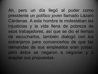 Ah, pero un día llegó al poder como presidente un político joven llamado Lázaro Cárdenas. A este hombre le molestaban las injusticias y la vida llena de pobreza de esos trabajadores, así que se dio el tiempo de escucharlos, también dialogó con los extranjeros para convencerlos de que las demandas de sus empleados eran justas, pero éstos se negaron a negociar y a aceptar sus propuestas.