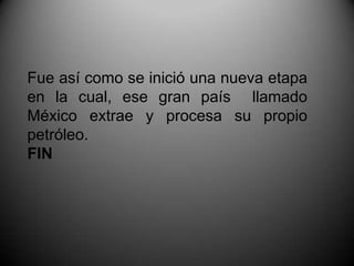 Fue así como se inició una nueva etapa en la cual, ese gran país  llamado México extrae y procesa su propio petróleo. FIN