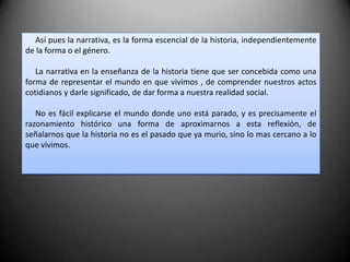      Así pues la narrativa, es la forma escencial de la historia, independientemente de la forma o el género.     La narrativa en la enseñanza de la historia tiene que ser concebida como una forma de representar el mundo en que vivimos , de comprender nuestros actos cotidianos y darle significado, de dar forma a nuestra realidad social.     No es fácil explicarse el mundo donde uno está parado, y es precisamente el razonamiento histórico una forma de aproximarnos a esta reflexión, de señalarnos que la historia no es el pasado que ya murio, sino lo mas cercano a lo que vivimos.    