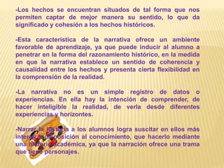 -Los hechos se encuentran situados de tal forma que nos permiten captar de mejor manera su sentido, lo que da significado y cohesión a los hechos históricos.-Esta característica de la narrativa ofrece un ambiente favorable de aprendizaje, ya que puede inducir al alumno a penetrar en la forma del razonamiento histórico, en la medida en que la narrativa establece un sentido de coherencia y causalidad entre los hechos y presenta cierta flexibilidad en la comprensión de la realidad.-La narrativa no es un simple registro de datos o experiencias. En ella hay la intención de comprender, de hacer inteligible la realidad, de verla desde diferentes experiencias y horizontes.-Narrar la historia a los alumnos logra suscitar en ellos más interés y disposición al conocimiento, que hacerlo mediante una historia académica, ya que la narración ofrece una trama que tiene personajes.