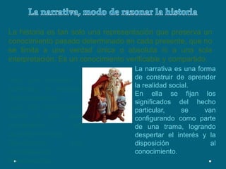 La narrativa, modo de razonar la historiaLa historia es tan solo una representación que preserva un conocimiento pasado determinado en cada presente, que no se limita a una verdad única o absoluta ni a una sola interpretación. Es un conocimiento verificable y compartido.La narrativa es una forma de construir de aprender la realidad social.En ella se fijan los significados del hecho particular, se van configurando como parte de una trama, logrando despertar el interés y la disposición al conocimiento.Hay que enseñar y aprender a razonar históricamente.Que nos proporcione como y por que sucedieron los acontecimientos.Realizando una investigación interpretativa.
