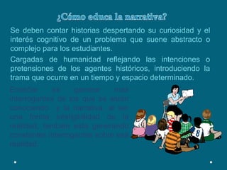 ¿Cómo educa la narrativa?Se deben contar historias despertando su curiosidad y el interés cognitivo de un problema que suene abstracto o complejo para los estudiantes. Cargadas de humanidad reflejando las intenciones o pretensiones de los agentes históricos, introduciendo la trama que ocurre en un tiempo y espacio determinado.Enseñar es generar mas interrogantes de los que se están conociendo  y la narrativa, al ser una forma inteligibilidad de la realidad, también esta generando constantes interrogantes sobre esa realidad.