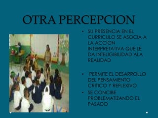 OTRA PERCEPCIONSU PRESENCIA EN EL CURRICULO SE ASOCIA A LA ACCION INTERPRETATIVA QUE LE DA INTELIGIBILIDAD ALA REALIDAD PERMITE EL DESARROLLO DEL PENSAMIENTO CRITICO Y REFLEXIVOSE CONCIBE PROBLEMATIZANDO EL PASADO