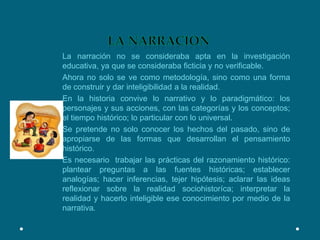LA NARRACIONLa narración no se consideraba apta en la investigación educativa, ya que se consideraba ficticia y no verificable.Ahora no solo se ve como metodología, sino como una forma de construir y dar inteligibilidad a la realidad.En la historia convive lo narrativo y lo paradigmático: los personajes y sus acciones, con las categorías y los conceptos; el tiempo histórico; lo particular con lo universal.Se pretende no solo conocer los hechos del pasado, sino de apropiarse de las formas que desarrollan el pensamiento histórico.Es necesario  trabajar las prácticas del razonamiento histórico: plantear preguntas a las fuentes históricas; establecer analogías; hacer inferencias, tejer hipótesis; aclarar las ideas reflexionar sobre la realidad sociohistoríca; interpretar la realidad y hacerlo inteligible ese conocimiento por medio de la narrativa.