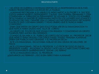 SEGUNDA PARTE 145 AÑOS DE GUERRAS CONTINUAS DESPUES DE LA INDEPENDENCIA DE EL PAÌS HABIAN TRANSFORMADO LOS ROLES EN LA FAMILIA.AJANIAME RECORDABA A SU ABUELO EL INDIO MIZOC A SU PADRE Y A  SUS TIOS TODOS HABIAN MUERTO DEFENDIENDO  CAUSAS  UNA GUERRA TERMINABA Y OTRA COMENZABA LA TURBULENCIA PERMANENTE  SE LLEVABA A  TODOS LOS HOMBRES DE SU FAMILIA LA SANGRE SE DERRAMABA HASTA EN LOS LUGARES MAS LEJANOS Y OLVIDADO DEL PAIS Y SIEMPRE VEIA LO MISMO UN PAIS DESGASTADO DECADENTE FLAGELOS QUE COSTABAN DINERO Y VIDAS DINERO QUE EL NUNCA HABIA CONOCIDO.        SABIA QUE EXISTIA UN GRUPO QUE SOLO PODIA VER EN SU INMAGINACION YA QUE NUNCA HABIA SALIDO MAS  ALLA DE  LORETO          UN GRUPO DE  POLITICOS QUE VIVIAN CON RIQUEZA Y COMODIDAD UN GRUPO PUDIENTE.PERO AHORA ERA DIFERENTE .        CUANDO EL BAJABA A  EL  PUEBLO DE LORETO ESCUCHABA  AL  PROFESOR  DECIR QUE MEXICO TENIA DEUDAS CON OTROS PAISES “PAISES” PENSABA AJANIAME DEBEN SER PUEBLOS MAS GRANDES  Y EL PROFESOR DECIA-         NI TE LOS INMAGINAS,  ESCUCHABA HABLAR DE UNA DEUDA DE MILLONES  DE PESOS       -NI TE LOS INMAGINAS-  DECIA EL PROFESOR. Y LO PEOR DE TODO ES QUE EL PRESIDENTE JUAREZ   APLAZARA LA DEUDA Y NOS VAN A CAER COMO CHINCHES ESOS EXTRANJEROS QUERIENDONOS  QUITAR  LAS TIERRAS       - NI TE LO INMAGINAS DECIA-  EL PROFESOR.    ¿QUITARNOS LAS TIERRAS? -¡ ESO SI ERA SERIO PARA AJANIAME!