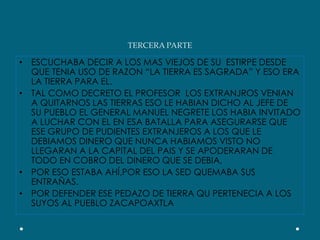 TERCERA PARTEESCUCHABA DECIR A LOS MAS VIEJOS DE SU  ESTIRPE DESDE QUE TENIA USO DE RAZON “LA TIERRA ES SAGRADA” Y ESO ERA LA TIERRA PARA EL.TAL COMO DECRETO EL PROFESOR  LOS EXTRANJROS VENIAN A QUITARNOS LAS TIERRAS ESO LE HABIAN DICHO AL JEFE DE SU PUEBLO EL GENERAL MANUEL NEGRETE LOS HABIA INVITADO A LUCHAR CON EL EN ESA BATALLA PARA ASEGURARSE QUE ESE GRUPO DE PUDIENTES EXTRANJEROS A LOS QUE LE DEBIAMOS DINERO QUE NUNCA HABIAMOS VISTO NO LLEGARAN A LA CAPITAL DEL PAIS Y SE APODERARAN DE TODO EN COBRO DEL DINERO QUE SE DEBIA,POR ESO ESTABA AHÍ,POR ESO LA SED QUEMABA SUS ENTRAÑAS.POR DEFENDER ESE PEDAZO DE TIERRA QU PERTENECIA A LOS SUYOS AL PUEBLO ZACAPOAXTLA