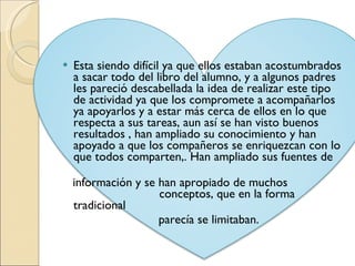 Esta siendo difícil ya que ellos estaban acostumbrados a sacar todo del libro del alumno, y a algunos padres les pareció descabellada la idea de realizar este tipo de actividad ya que los compromete a acompañarlos ya apoyarlos y a estar más cerca de ellos en lo que respecta a sus tareas, aun así se han visto buenos resultados , han ampliado su conocimiento y han apoyado a que los compañeros se enriquezcan con lo que todos comparten,. Han ampliado sus fuentes de  información y se han apropiado de muchos  conceptos, que en la forma tradicional parecía se limitaban. 