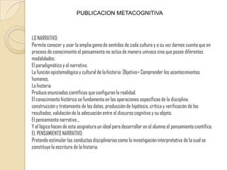 PUBLICACION METACOGNITIVALO NARRATIVO:Permite conocer y usar la amplia gama de sentidos de cada cultura y a su vez darnos cuenta que en proceso de conocimiento el pensamiento no actúa de manera unívoca sino que posee diferentes modalidades: El paradigmático y el narrativo. La función epistemológica y cultural de la historia: Objetivo= Comprender los acontecimientos humanos.La historiaProduce enunciados científicos que configuran la realidad.El conocimiento histórico se fundamenta en las operaciones específicas de la disciplina, construcción y tratamiento de los datos, producción de hipótesis, crítica y verificación de los resultados, validación de la adecuación entre el discurso cognitivo y su objeto.El pensamiento narrativo…Y el lógico hacen de esta asignatura un ideal para desarrollar en el alumno el pensamiento científico.EL PENSAMIENTO NARRATIVO:Pretende estimular las conductas disciplinarias como la investigación interpretativa de la cual se constituye la escritura de la historia.